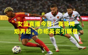 女篮直播今日:赛场烽烟再起,巾帼英姿引瞩目