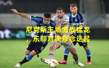 尼克斯主场激战猛龙,东部对决悬念迭起