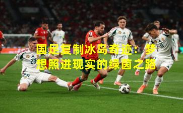 国足复制冰岛奇迹:梦想照进现实的绿茵之路