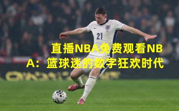 直播NBA免费观看NBA：篮球迷的数字狂欢时代