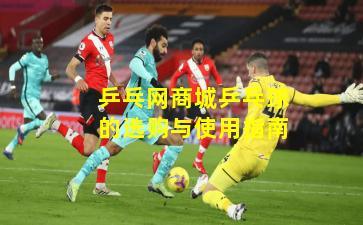 乒乓网商城乒乓球的选购与使用指南