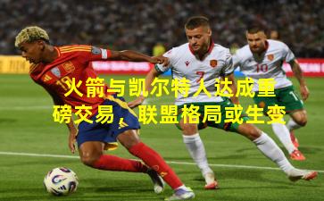 火箭与凯尔特人达成重磅交易，联盟格局或生变