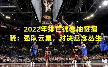 2022年排世锦赛抽签揭晓：强队云集，对决悬念丛生