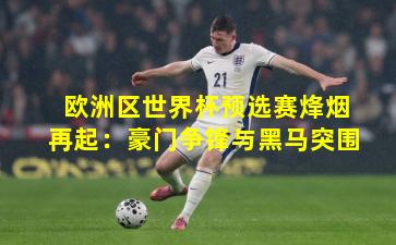 欧洲区世界杯预选赛烽烟再起：豪门争锋与黑马突围