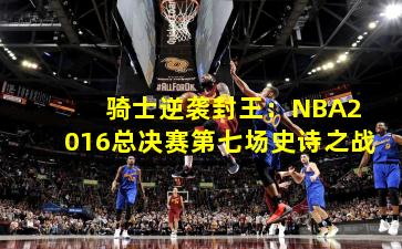  骑士逆袭封王：NBA2016总决赛第七场史诗之战