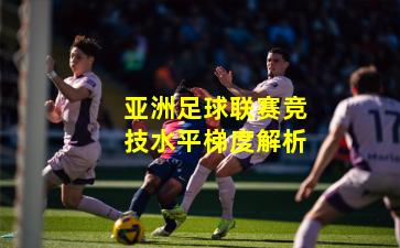 亚洲足球联赛竞技水平梯度解析